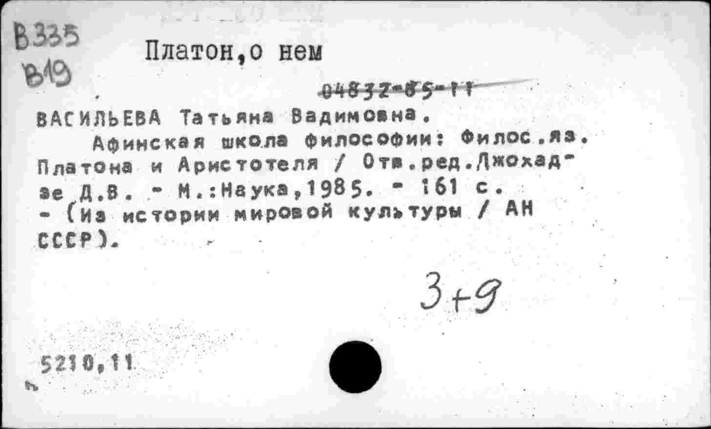 ﻿' Платон,о нем
«ИЗ
ВАСИЛЬЕВА Татьяна Вадимовна.
Афинская школа философии: Филос.яэ Платона и Аристотеля / От» . ред.Джохад-ае Д.В. М .: Наука , 1 98 5. ’ *61 с.
• (из истории мировой культуры / АН СССР).
3^
5210,11 н ■